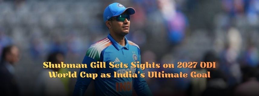 Shubman Gill Sets Sights on 2027 ODI World Cup as India’s Ultimate Goal